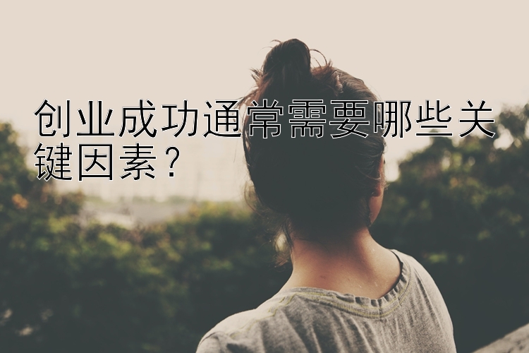 创业成功通常需要哪些关键因素？