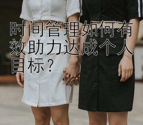 时间管理如何有效助力达成个人目标？