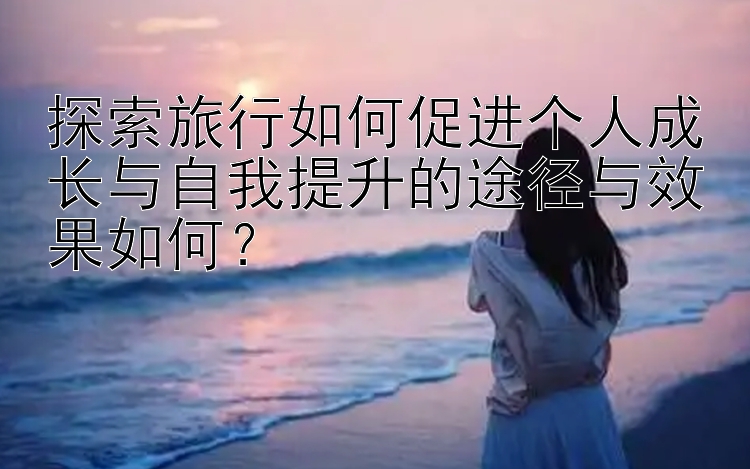 探索旅行如何促进个人成长与自我提升的途径与效果如何？