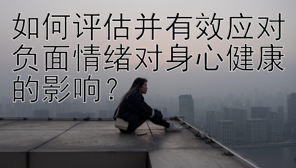 如何评估并有效应对负面情绪对身心健康的影响？