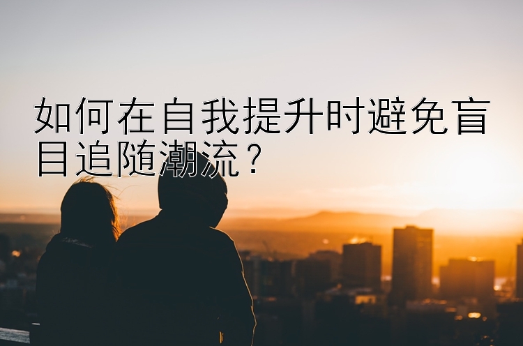 如何在自我提升时避免盲目追随潮流？