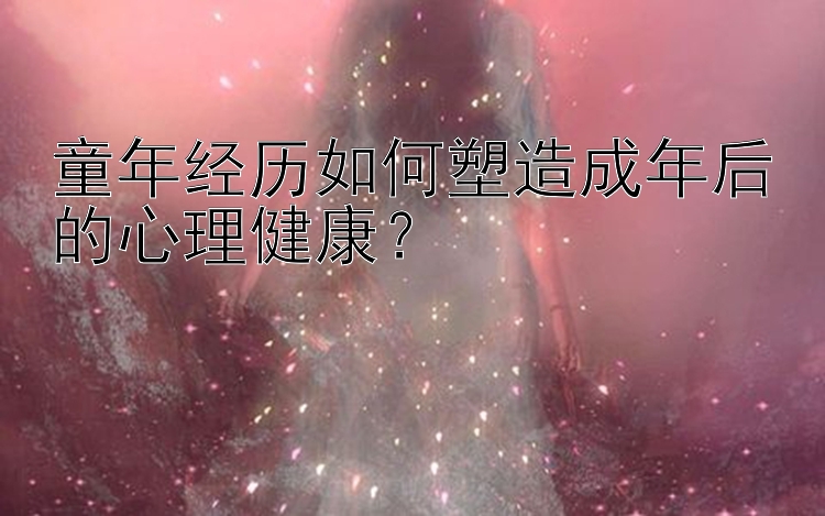 童年经历如何塑造成年后的心理健康？