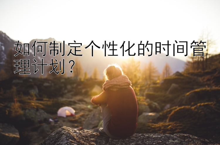 如何制定个性化的时间管理计划？