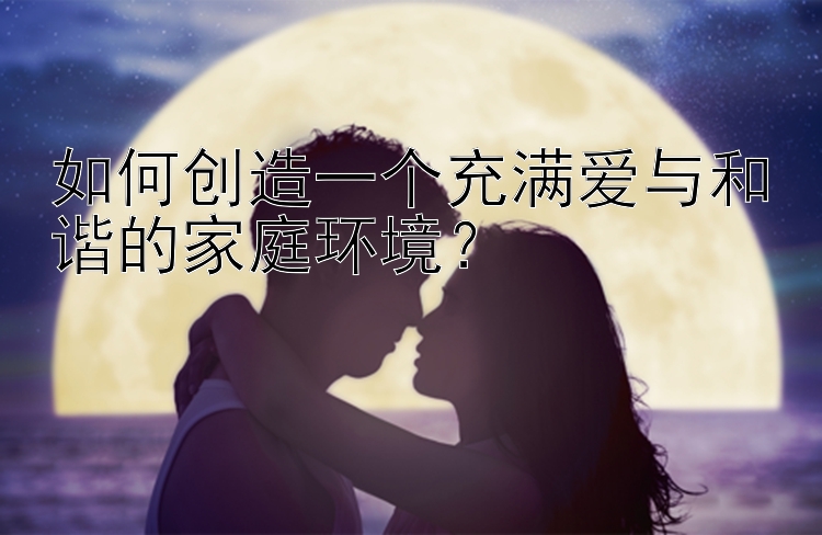 如何创造一个充满爱与和谐的家庭环境？