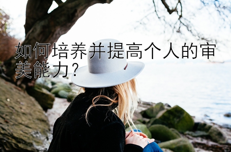 如何培养并提高个人的审美能力？