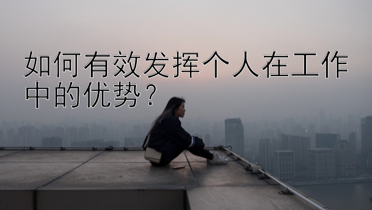 如何有效发挥个人在工作中的优势？