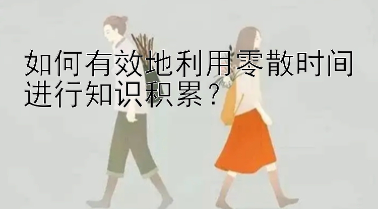 如何有效地利用零散时间进行知识积累？