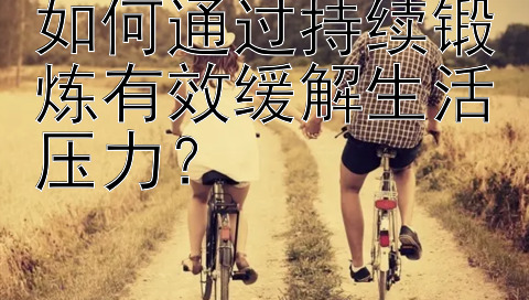 如何通过持续锻炼有效缓解生活压力？