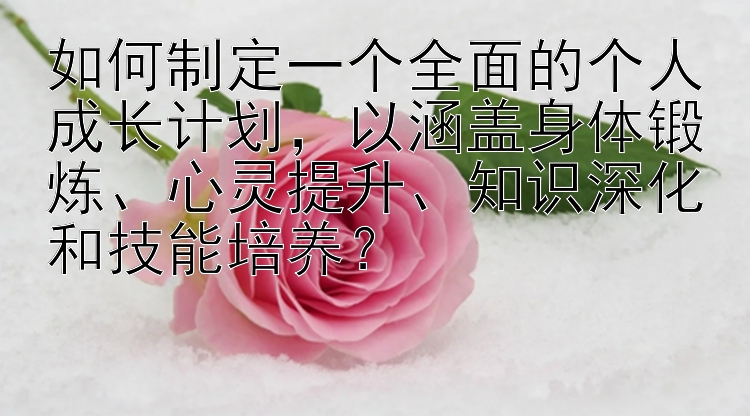 如何制定一个全面的个人成长计划，以涵盖身体锻炼、心灵提升、知识深化和技能培养？