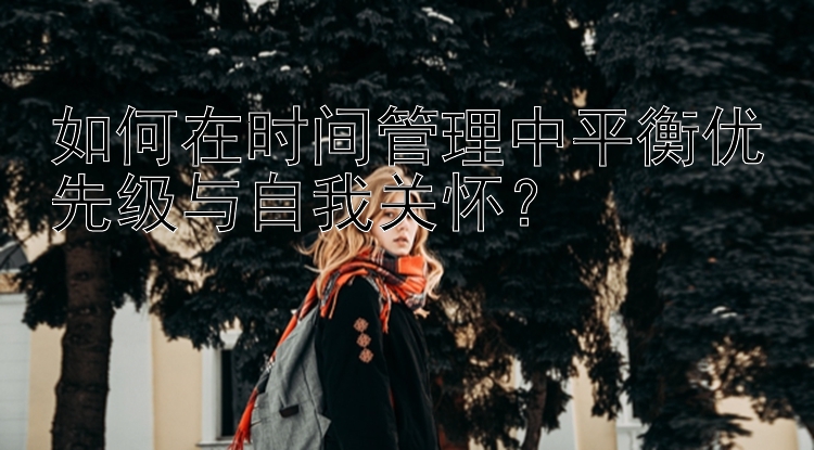 如何在时间管理中平衡优先级与自我关怀？