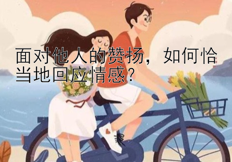 面对他人的赞扬，如何恰当地回应情感？