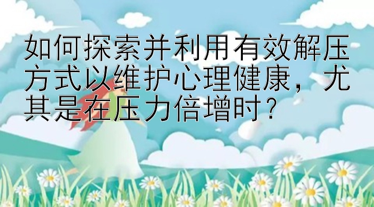 如何探索并利用有效解压方式以维护心理健康，尤其是在压力倍增时？