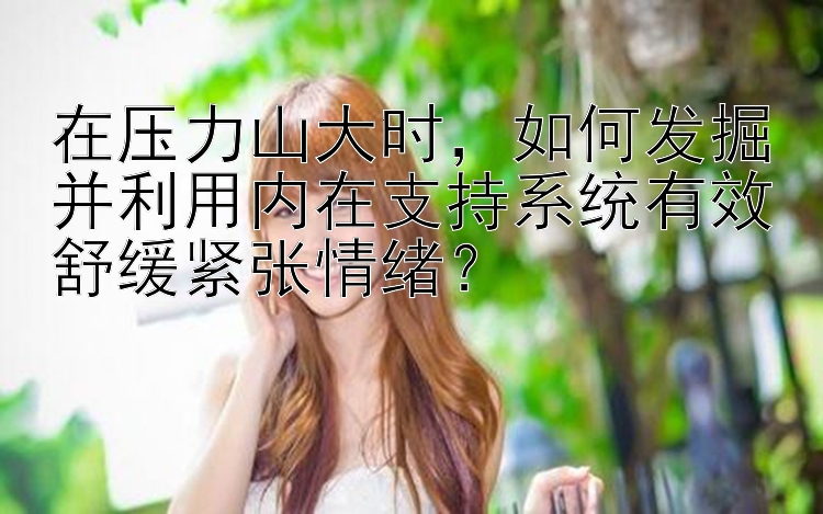 在压力山大时，如何发掘并利用内在支持系统有效舒缓紧张情绪？