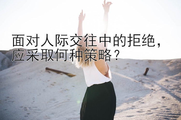 面对人际交往中的拒绝，应采取何种策略？