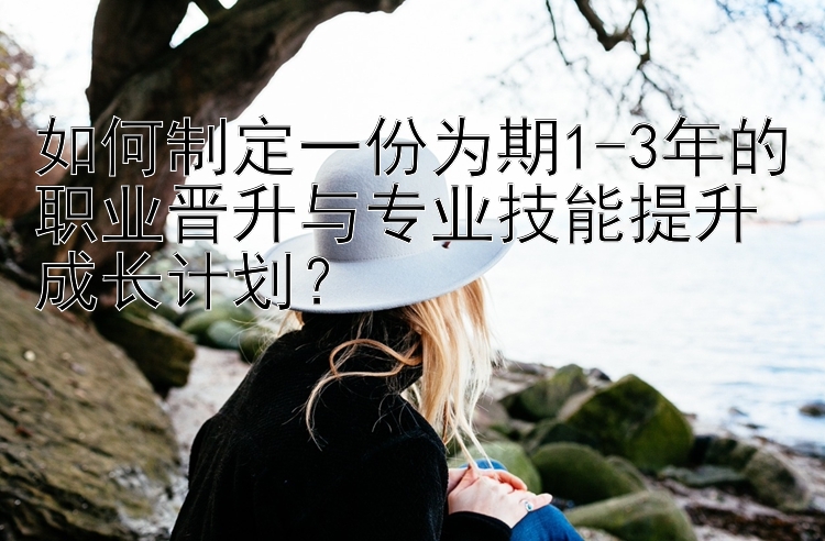 如何制定一份为期1-3年的职业晋升与专业技能提升成长计划？