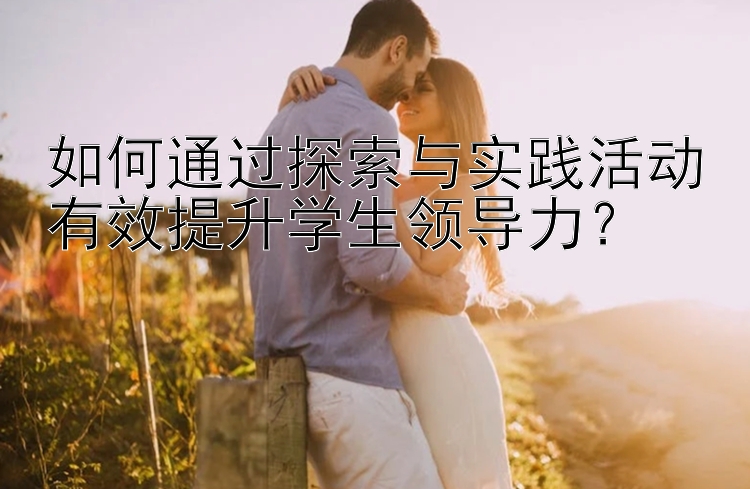 如何通过探索与实践活动有效提升学生领导力？