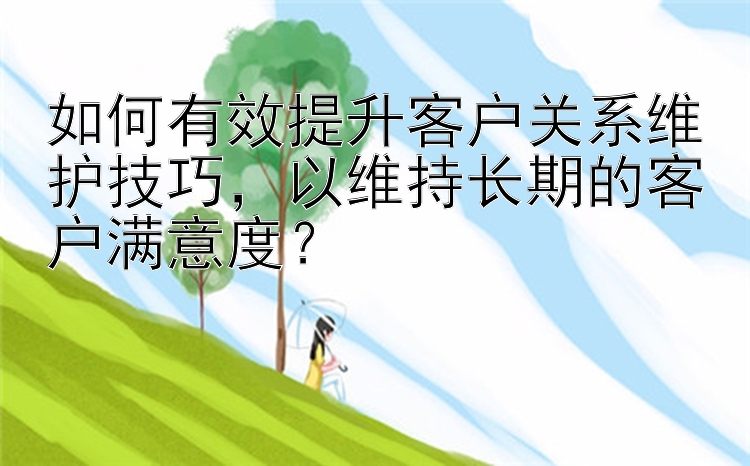 如何有效提升客户关系维护技巧，以维持长期的客户满意度？