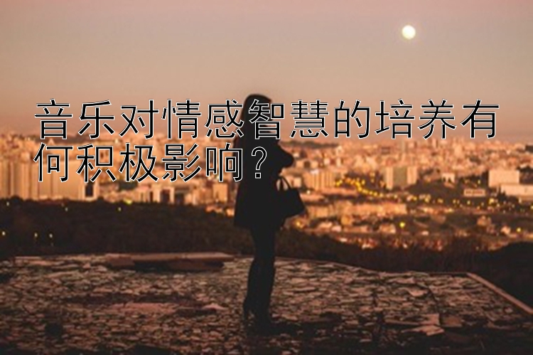 音乐对情感智慧的培养有何积极影响？