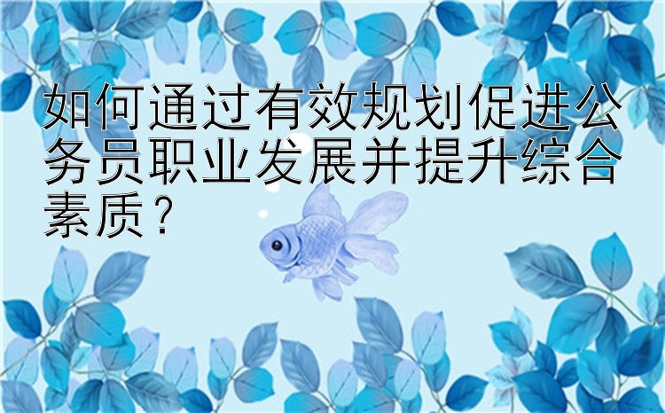 如何通过有效规划促进公务员职业发展并提升综合素质？