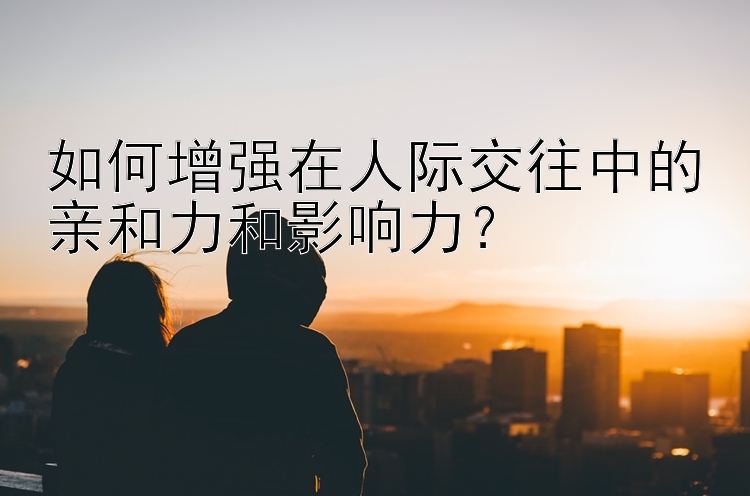 如何增强在人际交往中的亲和力和影响力？