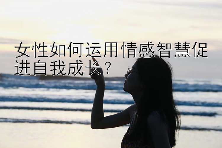 女性如何运用情感智慧促进自我成长？