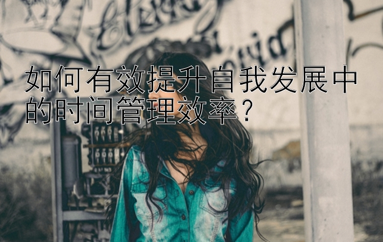 如何有效提升自我发展中的时间管理效率？