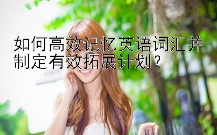 如何高效记忆英语词汇并制定有效拓展计划？