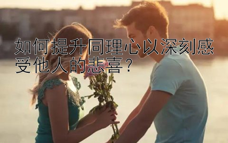 如何提升同理心以深刻感受他人的悲喜？