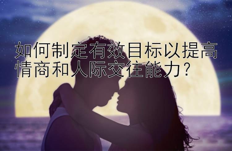 如何制定有效目标以提高情商和人际交往能力？