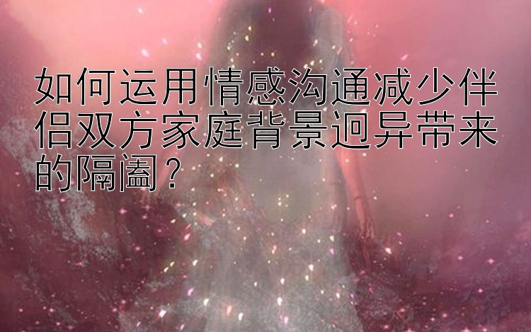 如何运用情感沟通减少伴侣双方家庭背景迥异带来的隔阖？