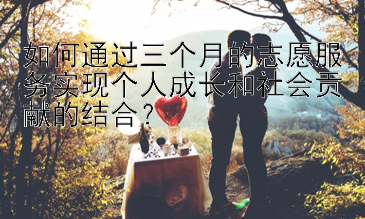 如何通过三个月的志愿服务实现个人成长和社会贡献的结合？