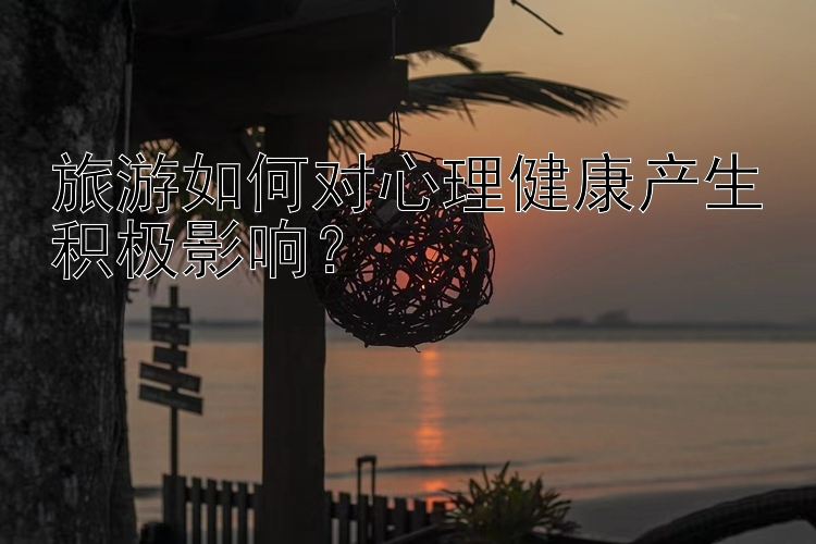 旅游如何对心理健康产生积极影响？