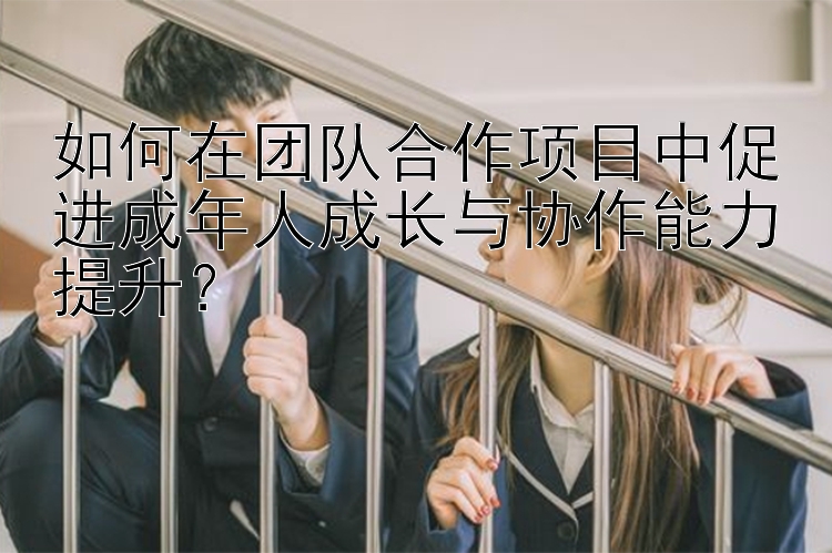 如何在团队合作项目中促进成年人成长与协作能力提升？