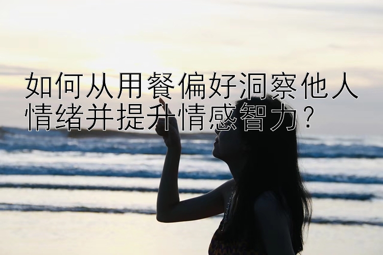 如何从用餐偏好洞察他人情绪并提升情感智力？