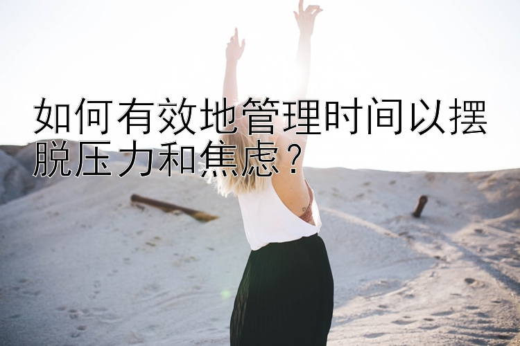 如何有效地管理时间以摆脱压力和焦虑？