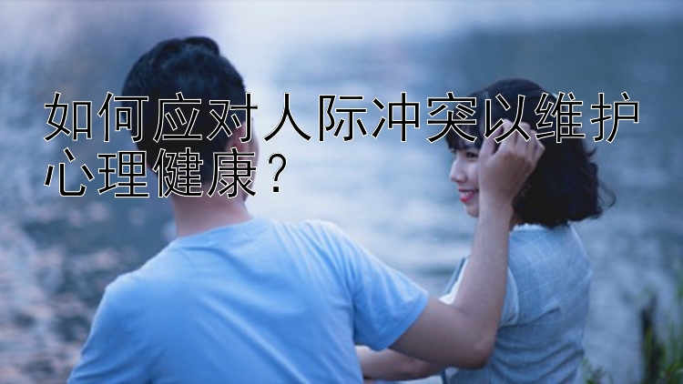 如何应对人际冲突以维护心理健康？