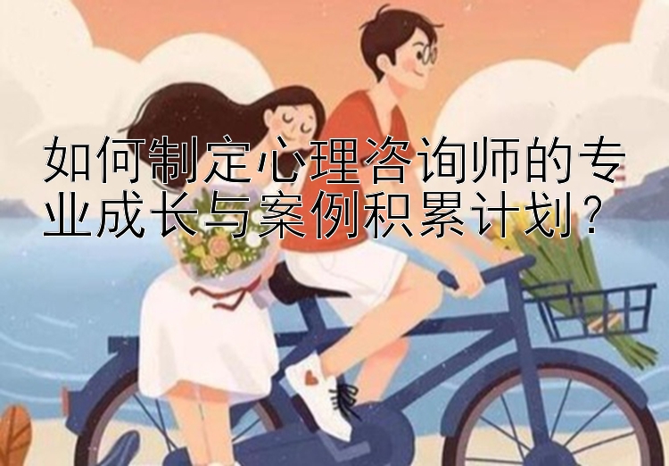 如何制定心理咨询师的专业成长与案例积累计划？