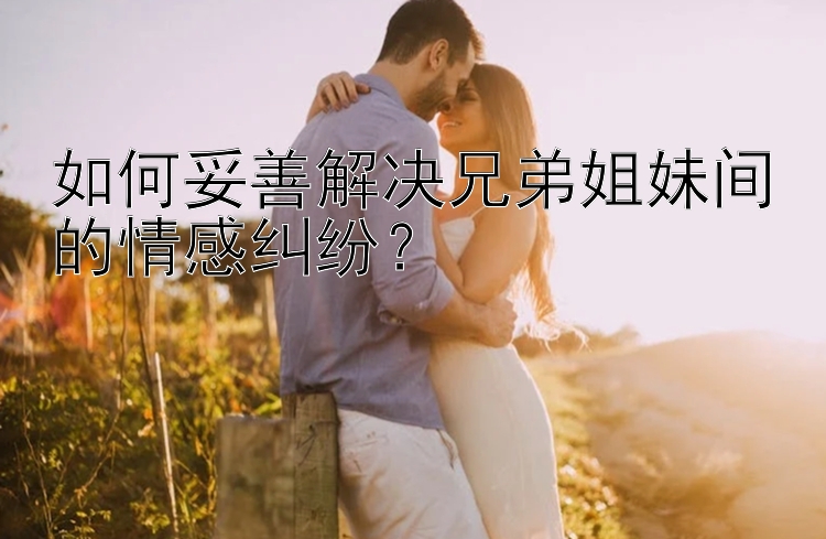 如何妥善解决兄弟姐妹间的情感纠纷？