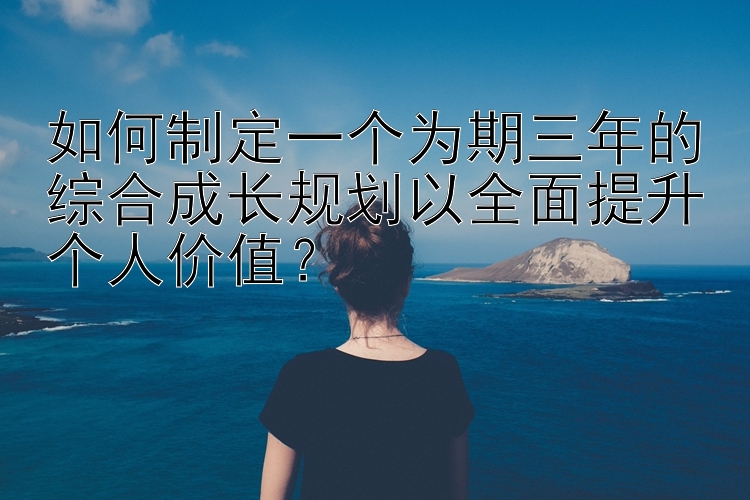 如何制定一个为期三年的综合成长规划以全面提升个人价值？