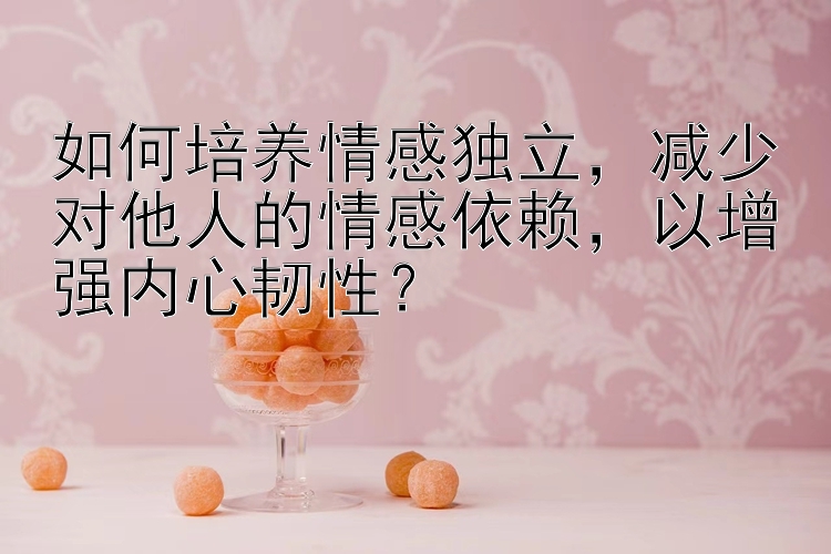 如何培养情感独立，减少对他人的情感依赖，以增强内心韧性？