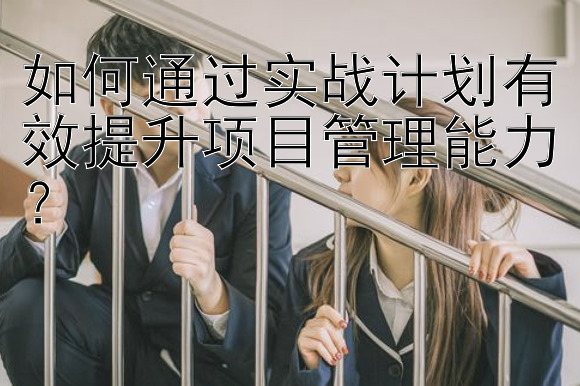 如何通过实战计划有效提升项目管理能力？