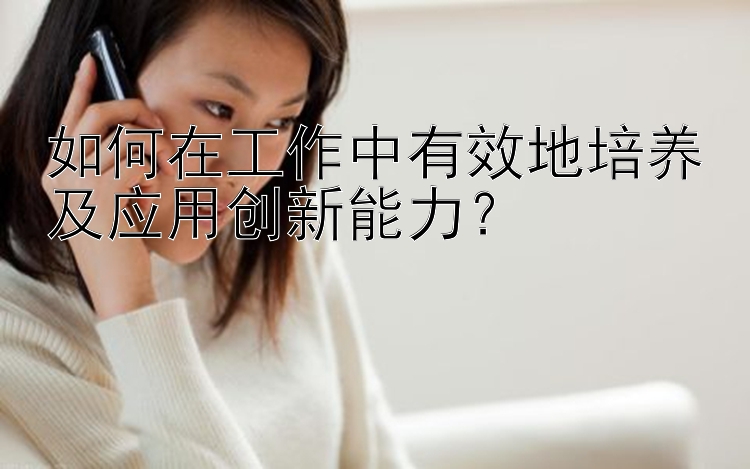 如何在工作中有效地培养及应用创新能力？