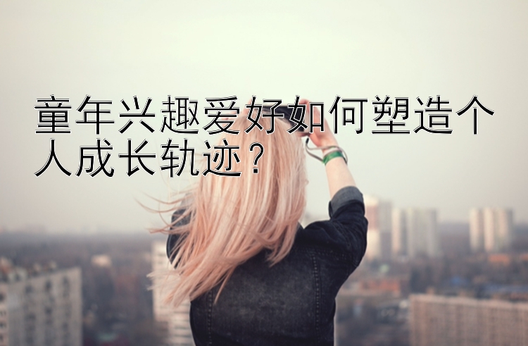 童年兴趣爱好如何塑造个人成长轨迹？