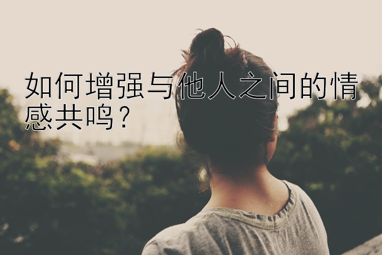 如何增强与他人之间的情感共鸣？