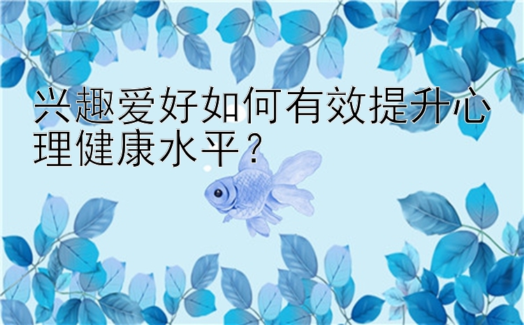 兴趣爱好如何有效提升心理健康水平？