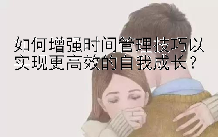 如何增强时间管理技巧以实现更高效的自我成长？