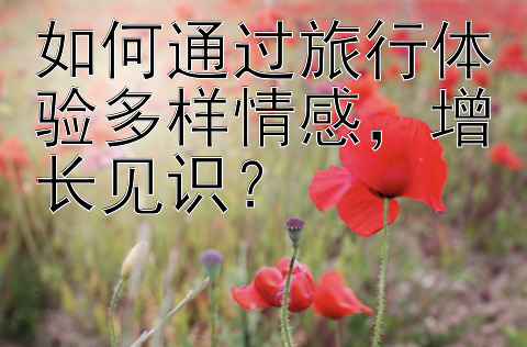 如何通过旅行体验多样情感，增长见识？