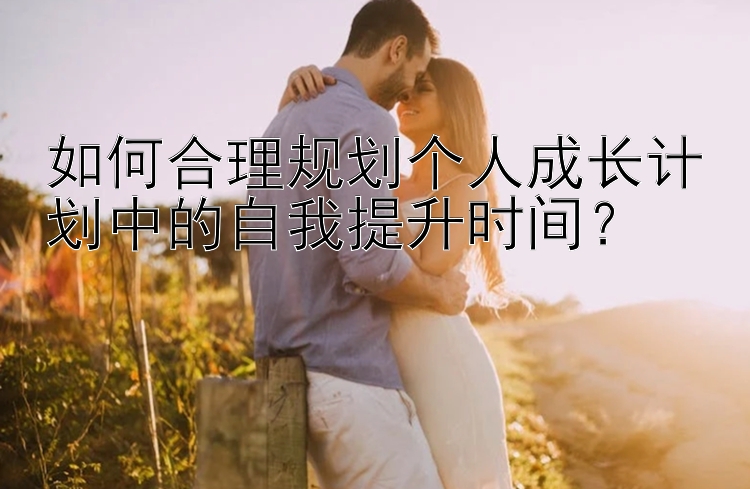 如何合理规划个人成长计划中的自我提升时间？