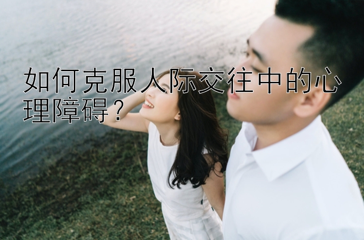 如何克服人际交往中的心理障碍？