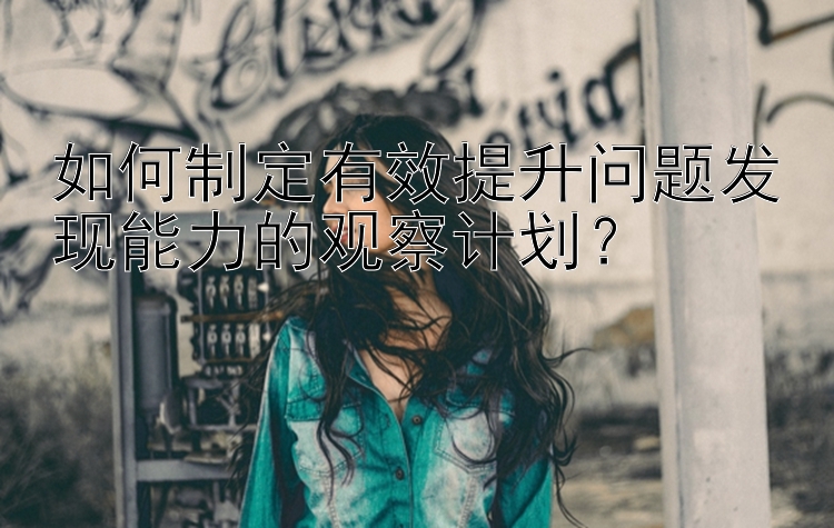 如何制定有效提升问题发现能力的观察计划？